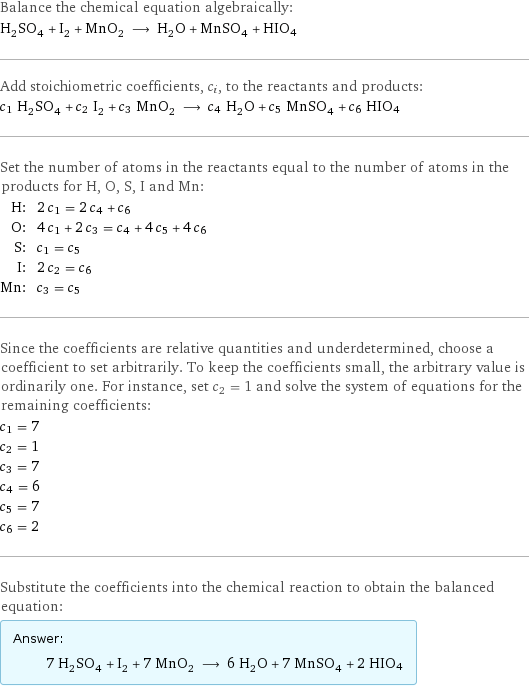 Balance the chemical equation algebraically: H_2SO_4 + I_2 + MnO_2 ⟶ H_2O + MnSO_4 + HIO4 Add stoichiometric coefficients, c_i, to the reactants and products: c_1 H_2SO_4 + c_2 I_2 + c_3 MnO_2 ⟶ c_4 H_2O + c_5 MnSO_4 + c_6 HIO4 Set the number of atoms in the reactants equal to the number of atoms in the products for H, O, S, I and Mn: H: | 2 c_1 = 2 c_4 + c_6 O: | 4 c_1 + 2 c_3 = c_4 + 4 c_5 + 4 c_6 S: | c_1 = c_5 I: | 2 c_2 = c_6 Mn: | c_3 = c_5 Since the coefficients are relative quantities and underdetermined, choose a coefficient to set arbitrarily. To keep the coefficients small, the arbitrary value is ordinarily one. For instance, set c_2 = 1 and solve the system of equations for the remaining coefficients: c_1 = 7 c_2 = 1 c_3 = 7 c_4 = 6 c_5 = 7 c_6 = 2 Substitute the coefficients into the chemical reaction to obtain the balanced equation: Answer: |   | 7 H_2SO_4 + I_2 + 7 MnO_2 ⟶ 6 H_2O + 7 MnSO_4 + 2 HIO4