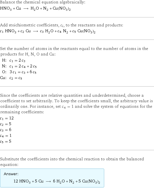 Balance the chemical equation algebraically: HNO_3 + Cu ⟶ H_2O + N_2 + Cu(NO_3)_2 Add stoichiometric coefficients, c_i, to the reactants and products: c_1 HNO_3 + c_2 Cu ⟶ c_3 H_2O + c_4 N_2 + c_5 Cu(NO_3)_2 Set the number of atoms in the reactants equal to the number of atoms in the products for H, N, O and Cu: H: | c_1 = 2 c_3 N: | c_1 = 2 c_4 + 2 c_5 O: | 3 c_1 = c_3 + 6 c_5 Cu: | c_2 = c_5 Since the coefficients are relative quantities and underdetermined, choose a coefficient to set arbitrarily. To keep the coefficients small, the arbitrary value is ordinarily one. For instance, set c_4 = 1 and solve the system of equations for the remaining coefficients: c_1 = 12 c_2 = 5 c_3 = 6 c_4 = 1 c_5 = 5 Substitute the coefficients into the chemical reaction to obtain the balanced equation: Answer: |   | 12 HNO_3 + 5 Cu ⟶ 6 H_2O + N_2 + 5 Cu(NO_3)_2