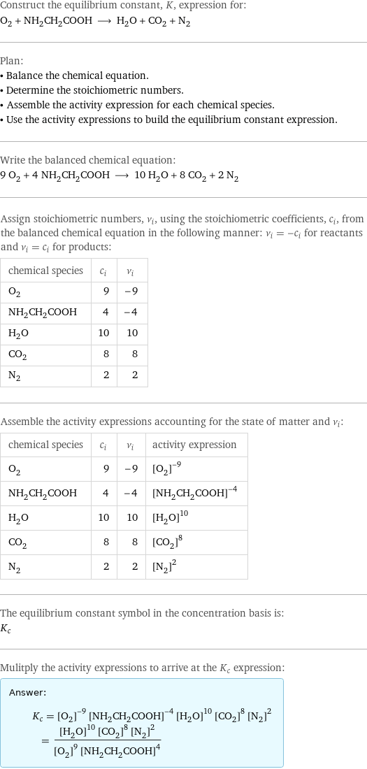 Construct the equilibrium constant, K, expression for: O_2 + NH_2CH_2COOH ⟶ H_2O + CO_2 + N_2 Plan: • Balance the chemical equation. • Determine the stoichiometric numbers. • Assemble the activity expression for each chemical species. • Use the activity expressions to build the equilibrium constant expression. Write the balanced chemical equation: 9 O_2 + 4 NH_2CH_2COOH ⟶ 10 H_2O + 8 CO_2 + 2 N_2 Assign stoichiometric numbers, ν_i, using the stoichiometric coefficients, c_i, from the balanced chemical equation in the following manner: ν_i = -c_i for reactants and ν_i = c_i for products: chemical species | c_i | ν_i O_2 | 9 | -9 NH_2CH_2COOH | 4 | -4 H_2O | 10 | 10 CO_2 | 8 | 8 N_2 | 2 | 2 Assemble the activity expressions accounting for the state of matter and ν_i: chemical species | c_i | ν_i | activity expression O_2 | 9 | -9 | ([O2])^(-9) NH_2CH_2COOH | 4 | -4 | ([NH2CH2COOH])^(-4) H_2O | 10 | 10 | ([H2O])^10 CO_2 | 8 | 8 | ([CO2])^8 N_2 | 2 | 2 | ([N2])^2 The equilibrium constant symbol in the concentration basis is: K_c Mulitply the activity expressions to arrive at the K_c expression: Answer: |   | K_c = ([O2])^(-9) ([NH2CH2COOH])^(-4) ([H2O])^10 ([CO2])^8 ([N2])^2 = (([H2O])^10 ([CO2])^8 ([N2])^2)/(([O2])^9 ([NH2CH2COOH])^4)