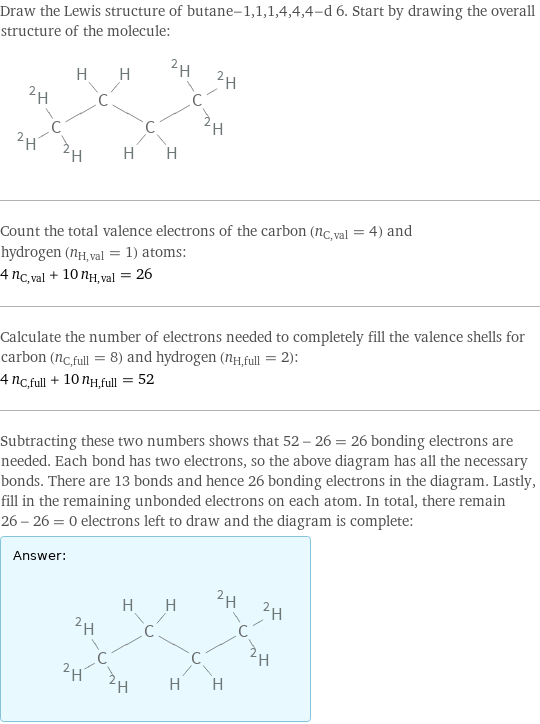 Draw the Lewis structure of butane-1, 1, 1, 4, 4, 4-d 6. Start by drawing the overall structure of the molecule:  Count the total valence electrons of the carbon (n_C, val = 4) and hydrogen (n_H, val = 1) atoms: 4 n_C, val + 10 n_H, val = 26 Calculate the number of electrons needed to completely fill the valence shells for carbon (n_C, full = 8) and hydrogen (n_H, full = 2): 4 n_C, full + 10 n_H, full = 52 Subtracting these two numbers shows that 52 - 26 = 26 bonding electrons are needed. Each bond has two electrons, so the above diagram has all the necessary bonds. There are 13 bonds and hence 26 bonding electrons in the diagram. Lastly, fill in the remaining unbonded electrons on each atom. In total, there remain 26 - 26 = 0 electrons left to draw and the diagram is complete: Answer: |   | 