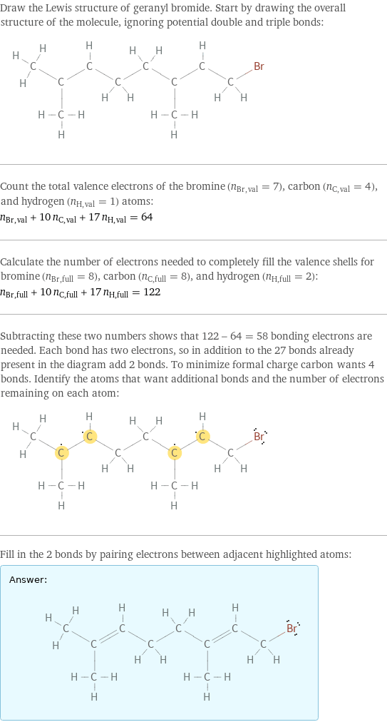 Draw the Lewis structure of geranyl bromide. Start by drawing the overall structure of the molecule, ignoring potential double and triple bonds:  Count the total valence electrons of the bromine (n_Br, val = 7), carbon (n_C, val = 4), and hydrogen (n_H, val = 1) atoms: n_Br, val + 10 n_C, val + 17 n_H, val = 64 Calculate the number of electrons needed to completely fill the valence shells for bromine (n_Br, full = 8), carbon (n_C, full = 8), and hydrogen (n_H, full = 2): n_Br, full + 10 n_C, full + 17 n_H, full = 122 Subtracting these two numbers shows that 122 - 64 = 58 bonding electrons are needed. Each bond has two electrons, so in addition to the 27 bonds already present in the diagram add 2 bonds. To minimize formal charge carbon wants 4 bonds. Identify the atoms that want additional bonds and the number of electrons remaining on each atom:  Fill in the 2 bonds by pairing electrons between adjacent highlighted atoms: Answer: |   | 