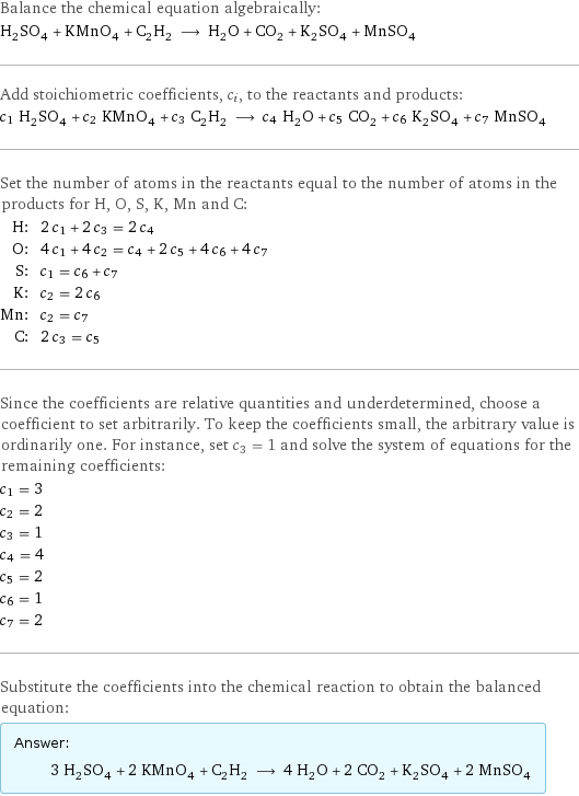 Balance the chemical equation algebraically: H_2SO_4 + KMnO_4 + C_2H_2 ⟶ H_2O + CO_2 + K_2SO_4 + MnSO_4 Add stoichiometric coefficients, c_i, to the reactants and products: c_1 H_2SO_4 + c_2 KMnO_4 + c_3 C_2H_2 ⟶ c_4 H_2O + c_5 CO_2 + c_6 K_2SO_4 + c_7 MnSO_4 Set the number of atoms in the reactants equal to the number of atoms in the products for H, O, S, K, Mn and C: H: | 2 c_1 + 2 c_3 = 2 c_4 O: | 4 c_1 + 4 c_2 = c_4 + 2 c_5 + 4 c_6 + 4 c_7 S: | c_1 = c_6 + c_7 K: | c_2 = 2 c_6 Mn: | c_2 = c_7 C: | 2 c_3 = c_5 Since the coefficients are relative quantities and underdetermined, choose a coefficient to set arbitrarily. To keep the coefficients small, the arbitrary value is ordinarily one. For instance, set c_3 = 1 and solve the system of equations for the remaining coefficients: c_1 = 3 c_2 = 2 c_3 = 1 c_4 = 4 c_5 = 2 c_6 = 1 c_7 = 2 Substitute the coefficients into the chemical reaction to obtain the balanced equation: Answer: |   | 3 H_2SO_4 + 2 KMnO_4 + C_2H_2 ⟶ 4 H_2O + 2 CO_2 + K_2SO_4 + 2 MnSO_4