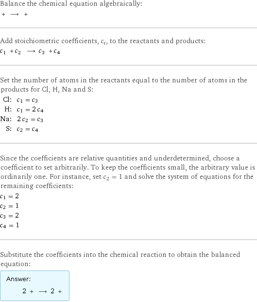 Balance the chemical equation algebraically:  + ⟶ +  Add stoichiometric coefficients, c_i, to the reactants and products: c_1 + c_2 ⟶ c_3 + c_4  Set the number of atoms in the reactants equal to the number of atoms in the products for Cl, H, Na and S: Cl: | c_1 = c_3 H: | c_1 = 2 c_4 Na: | 2 c_2 = c_3 S: | c_2 = c_4 Since the coefficients are relative quantities and underdetermined, choose a coefficient to set arbitrarily. To keep the coefficients small, the arbitrary value is ordinarily one. For instance, set c_2 = 1 and solve the system of equations for the remaining coefficients: c_1 = 2 c_2 = 1 c_3 = 2 c_4 = 1 Substitute the coefficients into the chemical reaction to obtain the balanced equation: Answer: |   | 2 + ⟶ 2 + 