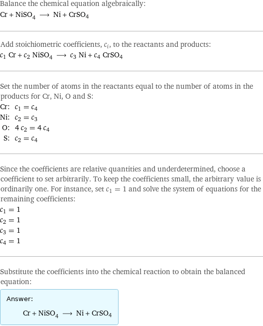 Balance the chemical equation algebraically: Cr + NiSO_4 ⟶ Ni + CrSO4 Add stoichiometric coefficients, c_i, to the reactants and products: c_1 Cr + c_2 NiSO_4 ⟶ c_3 Ni + c_4 CrSO4 Set the number of atoms in the reactants equal to the number of atoms in the products for Cr, Ni, O and S: Cr: | c_1 = c_4 Ni: | c_2 = c_3 O: | 4 c_2 = 4 c_4 S: | c_2 = c_4 Since the coefficients are relative quantities and underdetermined, choose a coefficient to set arbitrarily. To keep the coefficients small, the arbitrary value is ordinarily one. For instance, set c_1 = 1 and solve the system of equations for the remaining coefficients: c_1 = 1 c_2 = 1 c_3 = 1 c_4 = 1 Substitute the coefficients into the chemical reaction to obtain the balanced equation: Answer: |   | Cr + NiSO_4 ⟶ Ni + CrSO4