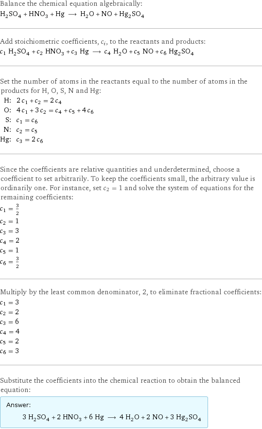 Balance the chemical equation algebraically: H_2SO_4 + HNO_3 + Hg ⟶ H_2O + NO + Hg_2SO_4 Add stoichiometric coefficients, c_i, to the reactants and products: c_1 H_2SO_4 + c_2 HNO_3 + c_3 Hg ⟶ c_4 H_2O + c_5 NO + c_6 Hg_2SO_4 Set the number of atoms in the reactants equal to the number of atoms in the products for H, O, S, N and Hg: H: | 2 c_1 + c_2 = 2 c_4 O: | 4 c_1 + 3 c_2 = c_4 + c_5 + 4 c_6 S: | c_1 = c_6 N: | c_2 = c_5 Hg: | c_3 = 2 c_6 Since the coefficients are relative quantities and underdetermined, choose a coefficient to set arbitrarily. To keep the coefficients small, the arbitrary value is ordinarily one. For instance, set c_2 = 1 and solve the system of equations for the remaining coefficients: c_1 = 3/2 c_2 = 1 c_3 = 3 c_4 = 2 c_5 = 1 c_6 = 3/2 Multiply by the least common denominator, 2, to eliminate fractional coefficients: c_1 = 3 c_2 = 2 c_3 = 6 c_4 = 4 c_5 = 2 c_6 = 3 Substitute the coefficients into the chemical reaction to obtain the balanced equation: Answer: |   | 3 H_2SO_4 + 2 HNO_3 + 6 Hg ⟶ 4 H_2O + 2 NO + 3 Hg_2SO_4