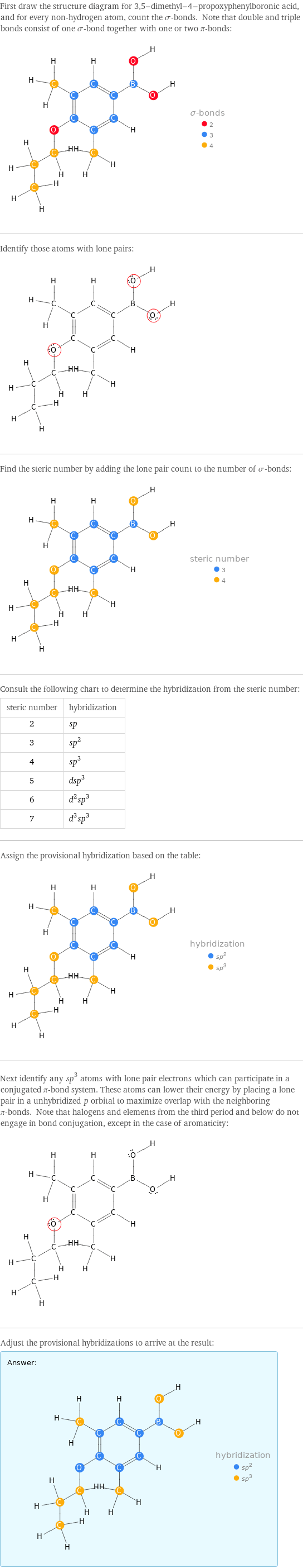 First draw the structure diagram for 3, 5-dimethyl-4-propoxyphenylboronic acid, and for every non-hydrogen atom, count the σ-bonds. Note that double and triple bonds consist of one σ-bond together with one or two π-bonds:  Identify those atoms with lone pairs:  Find the steric number by adding the lone pair count to the number of σ-bonds:  Consult the following chart to determine the hybridization from the steric number: steric number | hybridization 2 | sp 3 | sp^2 4 | sp^3 5 | dsp^3 6 | d^2sp^3 7 | d^3sp^3 Assign the provisional hybridization based on the table:  Next identify any sp^3 atoms with lone pair electrons which can participate in a conjugated π-bond system. These atoms can lower their energy by placing a lone pair in a unhybridized p orbital to maximize overlap with the neighboring π-bonds. Note that halogens and elements from the third period and below do not engage in bond conjugation, except in the case of aromaticity:  Adjust the provisional hybridizations to arrive at the result: Answer: |   | 