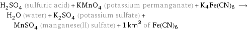 H_2SO_4 (sulfuric acid) + KMnO_4 (potassium permanganate) + K4Fe(CN)6 ⟶ H_2O (water) + K_2SO_4 (potassium sulfate) + MnSO_4 (manganese(II) sulfate) + 1 km^3 of Fe(CN)6