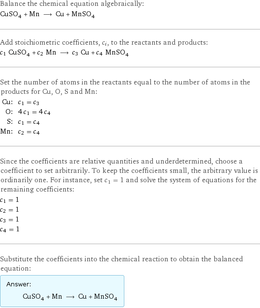 Balance the chemical equation algebraically: CuSO_4 + Mn ⟶ Cu + MnSO_4 Add stoichiometric coefficients, c_i, to the reactants and products: c_1 CuSO_4 + c_2 Mn ⟶ c_3 Cu + c_4 MnSO_4 Set the number of atoms in the reactants equal to the number of atoms in the products for Cu, O, S and Mn: Cu: | c_1 = c_3 O: | 4 c_1 = 4 c_4 S: | c_1 = c_4 Mn: | c_2 = c_4 Since the coefficients are relative quantities and underdetermined, choose a coefficient to set arbitrarily. To keep the coefficients small, the arbitrary value is ordinarily one. For instance, set c_1 = 1 and solve the system of equations for the remaining coefficients: c_1 = 1 c_2 = 1 c_3 = 1 c_4 = 1 Substitute the coefficients into the chemical reaction to obtain the balanced equation: Answer: |   | CuSO_4 + Mn ⟶ Cu + MnSO_4