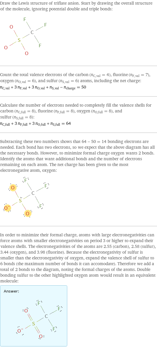 Draw the Lewis structure of triflate anion. Start by drawing the overall structure of the molecule, ignoring potential double and triple bonds:  Count the total valence electrons of the carbon (n_C, val = 4), fluorine (n_F, val = 7), oxygen (n_O, val = 6), and sulfur (n_S, val = 6) atoms, including the net charge: n_C, val + 3 n_F, val + 3 n_O, val + n_S, val - n_charge = 50 Calculate the number of electrons needed to completely fill the valence shells for carbon (n_C, full = 8), fluorine (n_F, full = 8), oxygen (n_O, full = 8), and sulfur (n_S, full = 8): n_C, full + 3 n_F, full + 3 n_O, full + n_S, full = 64 Subtracting these two numbers shows that 64 - 50 = 14 bonding electrons are needed. Each bond has two electrons, so we expect that the above diagram has all the necessary bonds. However, to minimize formal charge oxygen wants 2 bonds. Identify the atoms that want additional bonds and the number of electrons remaining on each atom. The net charge has been given to the most electronegative atom, oxygen:  In order to minimize their formal charge, atoms with large electronegativities can force atoms with smaller electronegativities on period 3 or higher to expand their valence shells. The electronegativities of the atoms are 2.55 (carbon), 2.58 (sulfur), 3.44 (oxygen), and 3.98 (fluorine). Because the electronegativity of sulfur is smaller than the electronegativity of oxygen, expand the valence shell of sulfur to 6 bonds (the maximum number of bonds it can accomodate). Therefore we add a total of 2 bonds to the diagram, noting the formal charges of the atoms. Double bonding sulfur to the other highlighted oxygen atom would result in an equivalent molecule: Answer: |   | 