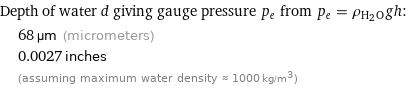 Depth of water d giving gauge pressure p_e from p_e = ρ_(H_2O)gh:  | 68 µm (micrometers)  | 0.0027 inches  | (assuming maximum water density ≈ 1000 kg/m^3)