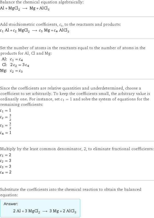 Balance the chemical equation algebraically: Al + MgCl_2 ⟶ Mg + AlCl_3 Add stoichiometric coefficients, c_i, to the reactants and products: c_1 Al + c_2 MgCl_2 ⟶ c_3 Mg + c_4 AlCl_3 Set the number of atoms in the reactants equal to the number of atoms in the products for Al, Cl and Mg: Al: | c_1 = c_4 Cl: | 2 c_2 = 3 c_4 Mg: | c_2 = c_3 Since the coefficients are relative quantities and underdetermined, choose a coefficient to set arbitrarily. To keep the coefficients small, the arbitrary value is ordinarily one. For instance, set c_1 = 1 and solve the system of equations for the remaining coefficients: c_1 = 1 c_2 = 3/2 c_3 = 3/2 c_4 = 1 Multiply by the least common denominator, 2, to eliminate fractional coefficients: c_1 = 2 c_2 = 3 c_3 = 3 c_4 = 2 Substitute the coefficients into the chemical reaction to obtain the balanced equation: Answer: |   | 2 Al + 3 MgCl_2 ⟶ 3 Mg + 2 AlCl_3