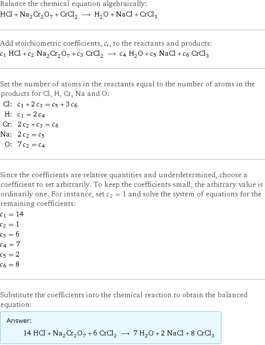 Balance the chemical equation algebraically: HCl + Na_2Cr_2O_7 + CrCl_2 ⟶ H_2O + NaCl + CrCl_3 Add stoichiometric coefficients, c_i, to the reactants and products: c_1 HCl + c_2 Na_2Cr_2O_7 + c_3 CrCl_2 ⟶ c_4 H_2O + c_5 NaCl + c_6 CrCl_3 Set the number of atoms in the reactants equal to the number of atoms in the products for Cl, H, Cr, Na and O: Cl: | c_1 + 2 c_3 = c_5 + 3 c_6 H: | c_1 = 2 c_4 Cr: | 2 c_2 + c_3 = c_6 Na: | 2 c_2 = c_5 O: | 7 c_2 = c_4 Since the coefficients are relative quantities and underdetermined, choose a coefficient to set arbitrarily. To keep the coefficients small, the arbitrary value is ordinarily one. For instance, set c_2 = 1 and solve the system of equations for the remaining coefficients: c_1 = 14 c_2 = 1 c_3 = 6 c_4 = 7 c_5 = 2 c_6 = 8 Substitute the coefficients into the chemical reaction to obtain the balanced equation: Answer: |   | 14 HCl + Na_2Cr_2O_7 + 6 CrCl_2 ⟶ 7 H_2O + 2 NaCl + 8 CrCl_3