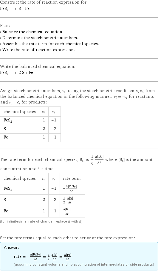 Construct the rate of reaction expression for: FeS_2 ⟶ S + Fe Plan: • Balance the chemical equation. • Determine the stoichiometric numbers. • Assemble the rate term for each chemical species. • Write the rate of reaction expression. Write the balanced chemical equation: FeS_2 ⟶ 2 S + Fe Assign stoichiometric numbers, ν_i, using the stoichiometric coefficients, c_i, from the balanced chemical equation in the following manner: ν_i = -c_i for reactants and ν_i = c_i for products: chemical species | c_i | ν_i FeS_2 | 1 | -1 S | 2 | 2 Fe | 1 | 1 The rate term for each chemical species, B_i, is 1/ν_i(Δ[B_i])/(Δt) where [B_i] is the amount concentration and t is time: chemical species | c_i | ν_i | rate term FeS_2 | 1 | -1 | -(Δ[FeS2])/(Δt) S | 2 | 2 | 1/2 (Δ[S])/(Δt) Fe | 1 | 1 | (Δ[Fe])/(Δt) (for infinitesimal rate of change, replace Δ with d) Set the rate terms equal to each other to arrive at the rate expression: Answer: |   | rate = -(Δ[FeS2])/(Δt) = 1/2 (Δ[S])/(Δt) = (Δ[Fe])/(Δt) (assuming constant volume and no accumulation of intermediates or side products)