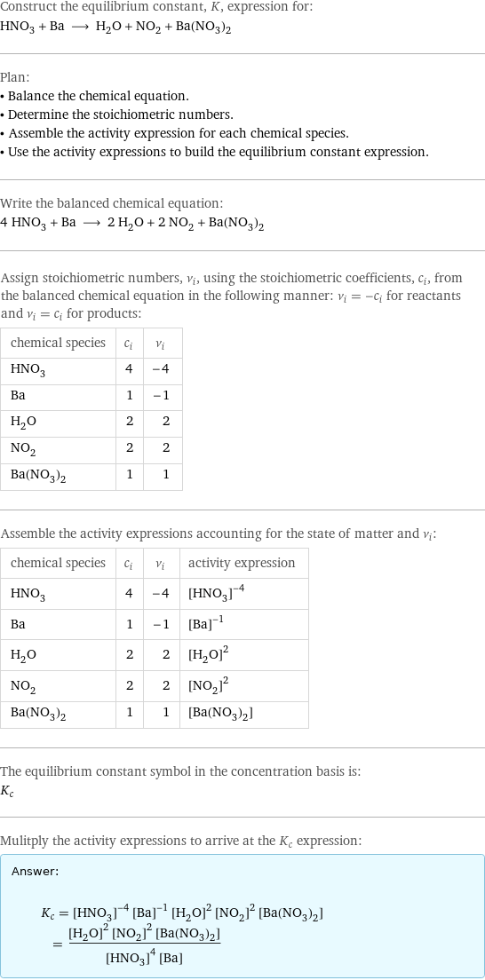 Construct the equilibrium constant, K, expression for: HNO_3 + Ba ⟶ H_2O + NO_2 + Ba(NO_3)_2 Plan: • Balance the chemical equation. • Determine the stoichiometric numbers. • Assemble the activity expression for each chemical species. • Use the activity expressions to build the equilibrium constant expression. Write the balanced chemical equation: 4 HNO_3 + Ba ⟶ 2 H_2O + 2 NO_2 + Ba(NO_3)_2 Assign stoichiometric numbers, ν_i, using the stoichiometric coefficients, c_i, from the balanced chemical equation in the following manner: ν_i = -c_i for reactants and ν_i = c_i for products: chemical species | c_i | ν_i HNO_3 | 4 | -4 Ba | 1 | -1 H_2O | 2 | 2 NO_2 | 2 | 2 Ba(NO_3)_2 | 1 | 1 Assemble the activity expressions accounting for the state of matter and ν_i: chemical species | c_i | ν_i | activity expression HNO_3 | 4 | -4 | ([HNO3])^(-4) Ba | 1 | -1 | ([Ba])^(-1) H_2O | 2 | 2 | ([H2O])^2 NO_2 | 2 | 2 | ([NO2])^2 Ba(NO_3)_2 | 1 | 1 | [Ba(NO3)2] The equilibrium constant symbol in the concentration basis is: K_c Mulitply the activity expressions to arrive at the K_c expression: Answer: |   | K_c = ([HNO3])^(-4) ([Ba])^(-1) ([H2O])^2 ([NO2])^2 [Ba(NO3)2] = (([H2O])^2 ([NO2])^2 [Ba(NO3)2])/(([HNO3])^4 [Ba])