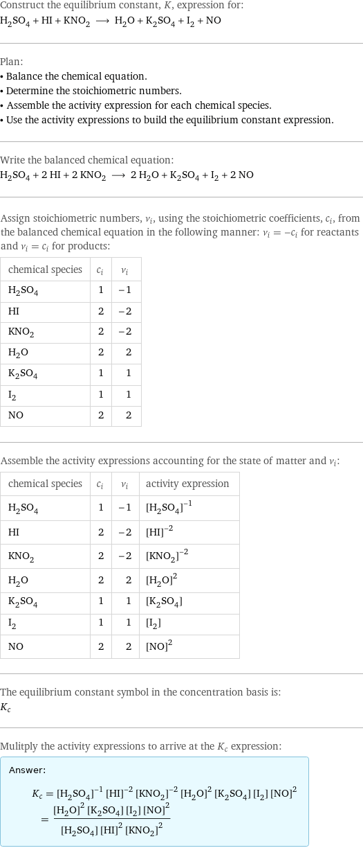 Construct the equilibrium constant, K, expression for: H_2SO_4 + HI + KNO_2 ⟶ H_2O + K_2SO_4 + I_2 + NO Plan: • Balance the chemical equation. • Determine the stoichiometric numbers. • Assemble the activity expression for each chemical species. • Use the activity expressions to build the equilibrium constant expression. Write the balanced chemical equation: H_2SO_4 + 2 HI + 2 KNO_2 ⟶ 2 H_2O + K_2SO_4 + I_2 + 2 NO Assign stoichiometric numbers, ν_i, using the stoichiometric coefficients, c_i, from the balanced chemical equation in the following manner: ν_i = -c_i for reactants and ν_i = c_i for products: chemical species | c_i | ν_i H_2SO_4 | 1 | -1 HI | 2 | -2 KNO_2 | 2 | -2 H_2O | 2 | 2 K_2SO_4 | 1 | 1 I_2 | 1 | 1 NO | 2 | 2 Assemble the activity expressions accounting for the state of matter and ν_i: chemical species | c_i | ν_i | activity expression H_2SO_4 | 1 | -1 | ([H2SO4])^(-1) HI | 2 | -2 | ([HI])^(-2) KNO_2 | 2 | -2 | ([KNO2])^(-2) H_2O | 2 | 2 | ([H2O])^2 K_2SO_4 | 1 | 1 | [K2SO4] I_2 | 1 | 1 | [I2] NO | 2 | 2 | ([NO])^2 The equilibrium constant symbol in the concentration basis is: K_c Mulitply the activity expressions to arrive at the K_c expression: Answer: |   | K_c = ([H2SO4])^(-1) ([HI])^(-2) ([KNO2])^(-2) ([H2O])^2 [K2SO4] [I2] ([NO])^2 = (([H2O])^2 [K2SO4] [I2] ([NO])^2)/([H2SO4] ([HI])^2 ([KNO2])^2)