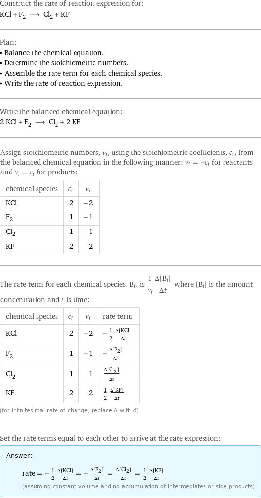 Construct the rate of reaction expression for: KCl + F_2 ⟶ Cl_2 + KF Plan: • Balance the chemical equation. • Determine the stoichiometric numbers. • Assemble the rate term for each chemical species. • Write the rate of reaction expression. Write the balanced chemical equation: 2 KCl + F_2 ⟶ Cl_2 + 2 KF Assign stoichiometric numbers, ν_i, using the stoichiometric coefficients, c_i, from the balanced chemical equation in the following manner: ν_i = -c_i for reactants and ν_i = c_i for products: chemical species | c_i | ν_i KCl | 2 | -2 F_2 | 1 | -1 Cl_2 | 1 | 1 KF | 2 | 2 The rate term for each chemical species, B_i, is 1/ν_i(Δ[B_i])/(Δt) where [B_i] is the amount concentration and t is time: chemical species | c_i | ν_i | rate term KCl | 2 | -2 | -1/2 (Δ[KCl])/(Δt) F_2 | 1 | -1 | -(Δ[F2])/(Δt) Cl_2 | 1 | 1 | (Δ[Cl2])/(Δt) KF | 2 | 2 | 1/2 (Δ[KF])/(Δt) (for infinitesimal rate of change, replace Δ with d) Set the rate terms equal to each other to arrive at the rate expression: Answer: |   | rate = -1/2 (Δ[KCl])/(Δt) = -(Δ[F2])/(Δt) = (Δ[Cl2])/(Δt) = 1/2 (Δ[KF])/(Δt) (assuming constant volume and no accumulation of intermediates or side products)