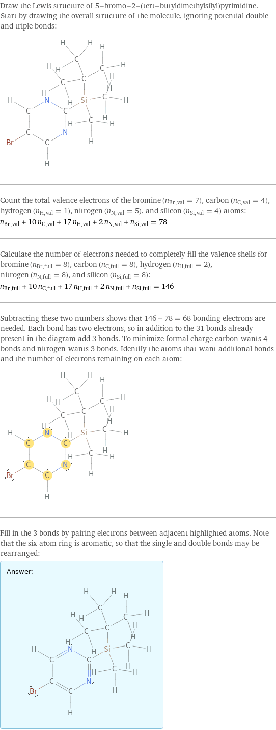 Draw the Lewis structure of 5-bromo-2-(tert-butyldimethylsilyl)pyrimidine. Start by drawing the overall structure of the molecule, ignoring potential double and triple bonds:  Count the total valence electrons of the bromine (n_Br, val = 7), carbon (n_C, val = 4), hydrogen (n_H, val = 1), nitrogen (n_N, val = 5), and silicon (n_Si, val = 4) atoms: n_Br, val + 10 n_C, val + 17 n_H, val + 2 n_N, val + n_Si, val = 78 Calculate the number of electrons needed to completely fill the valence shells for bromine (n_Br, full = 8), carbon (n_C, full = 8), hydrogen (n_H, full = 2), nitrogen (n_N, full = 8), and silicon (n_Si, full = 8): n_Br, full + 10 n_C, full + 17 n_H, full + 2 n_N, full + n_Si, full = 146 Subtracting these two numbers shows that 146 - 78 = 68 bonding electrons are needed. Each bond has two electrons, so in addition to the 31 bonds already present in the diagram add 3 bonds. To minimize formal charge carbon wants 4 bonds and nitrogen wants 3 bonds. Identify the atoms that want additional bonds and the number of electrons remaining on each atom:  Fill in the 3 bonds by pairing electrons between adjacent highlighted atoms. Note that the six atom ring is aromatic, so that the single and double bonds may be rearranged: Answer: |   | 