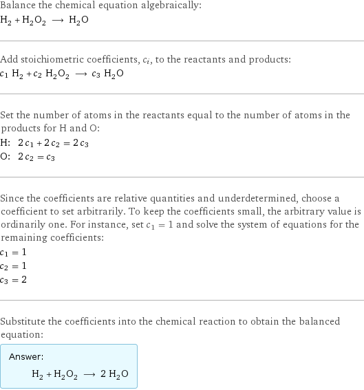 Balance the chemical equation algebraically: H_2 + H_2O_2 ⟶ H_2O Add stoichiometric coefficients, c_i, to the reactants and products: c_1 H_2 + c_2 H_2O_2 ⟶ c_3 H_2O Set the number of atoms in the reactants equal to the number of atoms in the products for H and O: H: | 2 c_1 + 2 c_2 = 2 c_3 O: | 2 c_2 = c_3 Since the coefficients are relative quantities and underdetermined, choose a coefficient to set arbitrarily. To keep the coefficients small, the arbitrary value is ordinarily one. For instance, set c_1 = 1 and solve the system of equations for the remaining coefficients: c_1 = 1 c_2 = 1 c_3 = 2 Substitute the coefficients into the chemical reaction to obtain the balanced equation: Answer: |   | H_2 + H_2O_2 ⟶ 2 H_2O