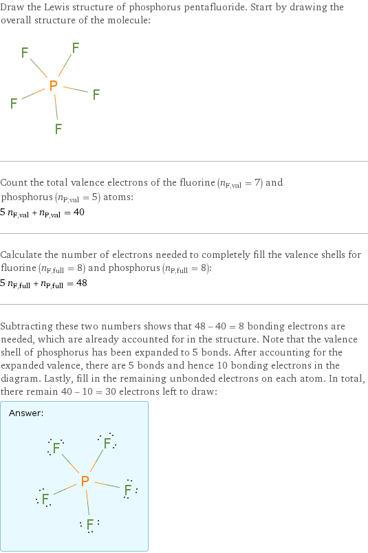 Draw the Lewis structure of phosphorus pentafluoride. Start by drawing the overall structure of the molecule:  Count the total valence electrons of the fluorine (n_F, val = 7) and phosphorus (n_P, val = 5) atoms: 5 n_F, val + n_P, val = 40 Calculate the number of electrons needed to completely fill the valence shells for fluorine (n_F, full = 8) and phosphorus (n_P, full = 8): 5 n_F, full + n_P, full = 48 Subtracting these two numbers shows that 48 - 40 = 8 bonding electrons are needed, which are already accounted for in the structure. Note that the valence shell of phosphorus has been expanded to 5 bonds. After accounting for the expanded valence, there are 5 bonds and hence 10 bonding electrons in the diagram. Lastly, fill in the remaining unbonded electrons on each atom. In total, there remain 40 - 10 = 30 electrons left to draw: Answer: |   | 