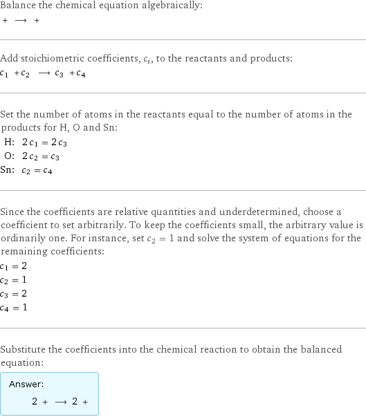 Balance the chemical equation algebraically:  + ⟶ +  Add stoichiometric coefficients, c_i, to the reactants and products: c_1 + c_2 ⟶ c_3 + c_4  Set the number of atoms in the reactants equal to the number of atoms in the products for H, O and Sn: H: | 2 c_1 = 2 c_3 O: | 2 c_2 = c_3 Sn: | c_2 = c_4 Since the coefficients are relative quantities and underdetermined, choose a coefficient to set arbitrarily. To keep the coefficients small, the arbitrary value is ordinarily one. For instance, set c_2 = 1 and solve the system of equations for the remaining coefficients: c_1 = 2 c_2 = 1 c_3 = 2 c_4 = 1 Substitute the coefficients into the chemical reaction to obtain the balanced equation: Answer: |   | 2 + ⟶ 2 + 