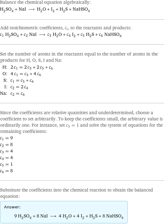 Balance the chemical equation algebraically: H_2SO_4 + NaI ⟶ H_2O + I_2 + H_2S + NaHSO_4 Add stoichiometric coefficients, c_i, to the reactants and products: c_1 H_2SO_4 + c_2 NaI ⟶ c_3 H_2O + c_4 I_2 + c_5 H_2S + c_6 NaHSO_4 Set the number of atoms in the reactants equal to the number of atoms in the products for H, O, S, I and Na: H: | 2 c_1 = 2 c_3 + 2 c_5 + c_6 O: | 4 c_1 = c_3 + 4 c_6 S: | c_1 = c_5 + c_6 I: | c_2 = 2 c_4 Na: | c_2 = c_6 Since the coefficients are relative quantities and underdetermined, choose a coefficient to set arbitrarily. To keep the coefficients small, the arbitrary value is ordinarily one. For instance, set c_5 = 1 and solve the system of equations for the remaining coefficients: c_1 = 9 c_2 = 8 c_3 = 4 c_4 = 4 c_5 = 1 c_6 = 8 Substitute the coefficients into the chemical reaction to obtain the balanced equation: Answer: |   | 9 H_2SO_4 + 8 NaI ⟶ 4 H_2O + 4 I_2 + H_2S + 8 NaHSO_4