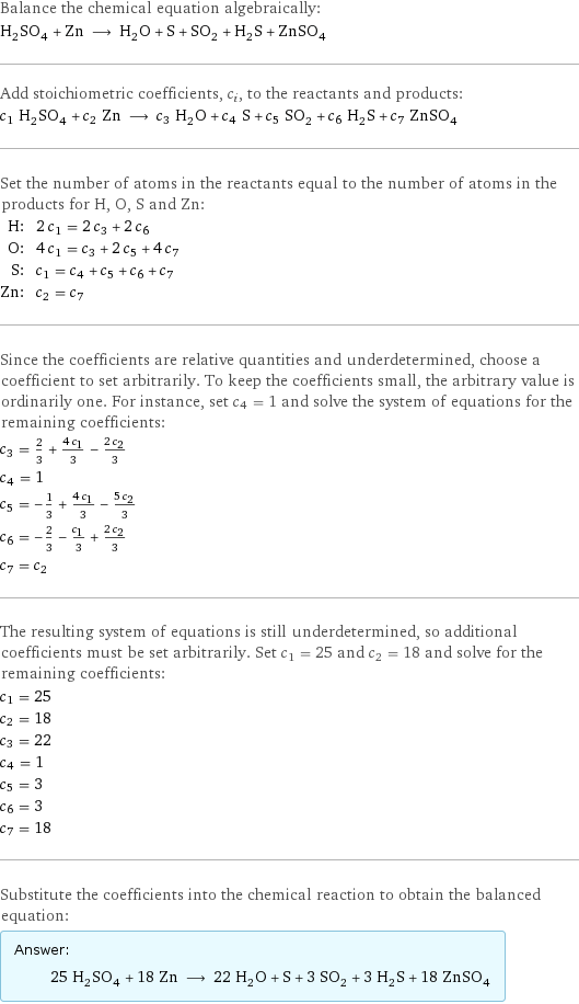 Balance the chemical equation algebraically: H_2SO_4 + Zn ⟶ H_2O + S + SO_2 + H_2S + ZnSO_4 Add stoichiometric coefficients, c_i, to the reactants and products: c_1 H_2SO_4 + c_2 Zn ⟶ c_3 H_2O + c_4 S + c_5 SO_2 + c_6 H_2S + c_7 ZnSO_4 Set the number of atoms in the reactants equal to the number of atoms in the products for H, O, S and Zn: H: | 2 c_1 = 2 c_3 + 2 c_6 O: | 4 c_1 = c_3 + 2 c_5 + 4 c_7 S: | c_1 = c_4 + c_5 + c_6 + c_7 Zn: | c_2 = c_7 Since the coefficients are relative quantities and underdetermined, choose a coefficient to set arbitrarily. To keep the coefficients small, the arbitrary value is ordinarily one. For instance, set c_4 = 1 and solve the system of equations for the remaining coefficients: c_3 = 2/3 + (4 c_1)/3 - (2 c_2)/3 c_4 = 1 c_5 = -1/3 + (4 c_1)/3 - (5 c_2)/3 c_6 = -2/3 - c_1/3 + (2 c_2)/3 c_7 = c_2 The resulting system of equations is still underdetermined, so additional coefficients must be set arbitrarily. Set c_1 = 25 and c_2 = 18 and solve for the remaining coefficients: c_1 = 25 c_2 = 18 c_3 = 22 c_4 = 1 c_5 = 3 c_6 = 3 c_7 = 18 Substitute the coefficients into the chemical reaction to obtain the balanced equation: Answer: |   | 25 H_2SO_4 + 18 Zn ⟶ 22 H_2O + S + 3 SO_2 + 3 H_2S + 18 ZnSO_4