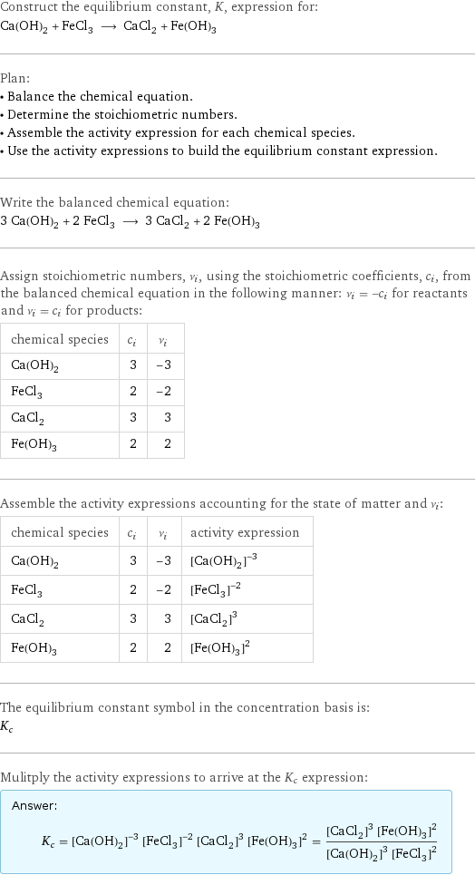 Construct the equilibrium constant, K, expression for: Ca(OH)_2 + FeCl_3 ⟶ CaCl_2 + Fe(OH)_3 Plan: • Balance the chemical equation. • Determine the stoichiometric numbers. • Assemble the activity expression for each chemical species. • Use the activity expressions to build the equilibrium constant expression. Write the balanced chemical equation: 3 Ca(OH)_2 + 2 FeCl_3 ⟶ 3 CaCl_2 + 2 Fe(OH)_3 Assign stoichiometric numbers, ν_i, using the stoichiometric coefficients, c_i, from the balanced chemical equation in the following manner: ν_i = -c_i for reactants and ν_i = c_i for products: chemical species | c_i | ν_i Ca(OH)_2 | 3 | -3 FeCl_3 | 2 | -2 CaCl_2 | 3 | 3 Fe(OH)_3 | 2 | 2 Assemble the activity expressions accounting for the state of matter and ν_i: chemical species | c_i | ν_i | activity expression Ca(OH)_2 | 3 | -3 | ([Ca(OH)2])^(-3) FeCl_3 | 2 | -2 | ([FeCl3])^(-2) CaCl_2 | 3 | 3 | ([CaCl2])^3 Fe(OH)_3 | 2 | 2 | ([Fe(OH)3])^2 The equilibrium constant symbol in the concentration basis is: K_c Mulitply the activity expressions to arrive at the K_c expression: Answer: |   | K_c = ([Ca(OH)2])^(-3) ([FeCl3])^(-2) ([CaCl2])^3 ([Fe(OH)3])^2 = (([CaCl2])^3 ([Fe(OH)3])^2)/(([Ca(OH)2])^3 ([FeCl3])^2)