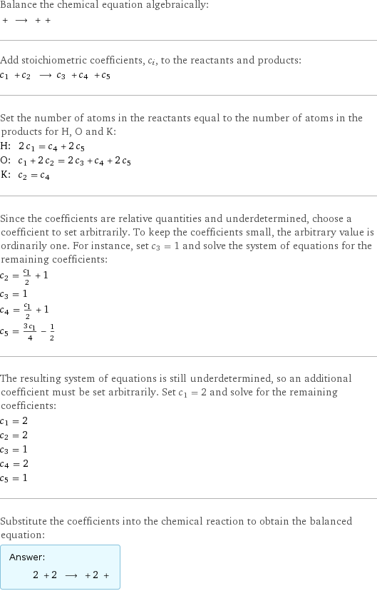 Balance the chemical equation algebraically:  + ⟶ + +  Add stoichiometric coefficients, c_i, to the reactants and products: c_1 + c_2 ⟶ c_3 + c_4 + c_5  Set the number of atoms in the reactants equal to the number of atoms in the products for H, O and K: H: | 2 c_1 = c_4 + 2 c_5 O: | c_1 + 2 c_2 = 2 c_3 + c_4 + 2 c_5 K: | c_2 = c_4 Since the coefficients are relative quantities and underdetermined, choose a coefficient to set arbitrarily. To keep the coefficients small, the arbitrary value is ordinarily one. For instance, set c_3 = 1 and solve the system of equations for the remaining coefficients: c_2 = c_1/2 + 1 c_3 = 1 c_4 = c_1/2 + 1 c_5 = (3 c_1)/4 - 1/2 The resulting system of equations is still underdetermined, so an additional coefficient must be set arbitrarily. Set c_1 = 2 and solve for the remaining coefficients: c_1 = 2 c_2 = 2 c_3 = 1 c_4 = 2 c_5 = 1 Substitute the coefficients into the chemical reaction to obtain the balanced equation: Answer: |   | 2 + 2 ⟶ + 2 + 