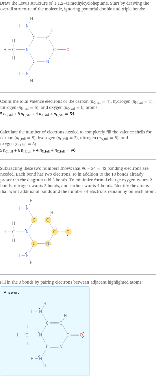 Draw the Lewis structure of 1, 1, 2-trimethylcycloheptane. Start by drawing the overall structure of the molecule, ignoring potential double and triple bonds:  Count the total valence electrons of the carbon (n_C, val = 4), hydrogen (n_H, val = 1), nitrogen (n_N, val = 5), and oxygen (n_O, val = 6) atoms: 5 n_C, val + 8 n_H, val + 4 n_N, val + n_O, val = 54 Calculate the number of electrons needed to completely fill the valence shells for carbon (n_C, full = 8), hydrogen (n_H, full = 2), nitrogen (n_N, full = 8), and oxygen (n_O, full = 8): 5 n_C, full + 8 n_H, full + 4 n_N, full + n_O, full = 96 Subtracting these two numbers shows that 96 - 54 = 42 bonding electrons are needed. Each bond has two electrons, so in addition to the 18 bonds already present in the diagram add 3 bonds. To minimize formal charge oxygen wants 2 bonds, nitrogen wants 3 bonds, and carbon wants 4 bonds. Identify the atoms that want additional bonds and the number of electrons remaining on each atom:  Fill in the 3 bonds by pairing electrons between adjacent highlighted atoms: Answer: |   | 