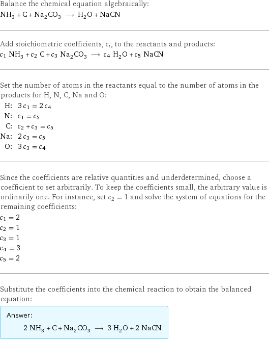 Balance the chemical equation algebraically: NH_3 + C + Na_2CO_3 ⟶ H_2O + NaCN Add stoichiometric coefficients, c_i, to the reactants and products: c_1 NH_3 + c_2 C + c_3 Na_2CO_3 ⟶ c_4 H_2O + c_5 NaCN Set the number of atoms in the reactants equal to the number of atoms in the products for H, N, C, Na and O: H: | 3 c_1 = 2 c_4 N: | c_1 = c_5 C: | c_2 + c_3 = c_5 Na: | 2 c_3 = c_5 O: | 3 c_3 = c_4 Since the coefficients are relative quantities and underdetermined, choose a coefficient to set arbitrarily. To keep the coefficients small, the arbitrary value is ordinarily one. For instance, set c_2 = 1 and solve the system of equations for the remaining coefficients: c_1 = 2 c_2 = 1 c_3 = 1 c_4 = 3 c_5 = 2 Substitute the coefficients into the chemical reaction to obtain the balanced equation: Answer: |   | 2 NH_3 + C + Na_2CO_3 ⟶ 3 H_2O + 2 NaCN