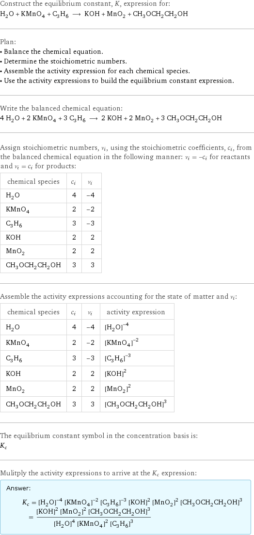 Construct the equilibrium constant, K, expression for: H_2O + KMnO_4 + C_3H_6 ⟶ KOH + MnO_2 + CH_3OCH_2CH_2OH Plan: • Balance the chemical equation. • Determine the stoichiometric numbers. • Assemble the activity expression for each chemical species. • Use the activity expressions to build the equilibrium constant expression. Write the balanced chemical equation: 4 H_2O + 2 KMnO_4 + 3 C_3H_6 ⟶ 2 KOH + 2 MnO_2 + 3 CH_3OCH_2CH_2OH Assign stoichiometric numbers, ν_i, using the stoichiometric coefficients, c_i, from the balanced chemical equation in the following manner: ν_i = -c_i for reactants and ν_i = c_i for products: chemical species | c_i | ν_i H_2O | 4 | -4 KMnO_4 | 2 | -2 C_3H_6 | 3 | -3 KOH | 2 | 2 MnO_2 | 2 | 2 CH_3OCH_2CH_2OH | 3 | 3 Assemble the activity expressions accounting for the state of matter and ν_i: chemical species | c_i | ν_i | activity expression H_2O | 4 | -4 | ([H2O])^(-4) KMnO_4 | 2 | -2 | ([KMnO4])^(-2) C_3H_6 | 3 | -3 | ([C3H6])^(-3) KOH | 2 | 2 | ([KOH])^2 MnO_2 | 2 | 2 | ([MnO2])^2 CH_3OCH_2CH_2OH | 3 | 3 | ([CH3OCH2CH2OH])^3 The equilibrium constant symbol in the concentration basis is: K_c Mulitply the activity expressions to arrive at the K_c expression: Answer: |   | K_c = ([H2O])^(-4) ([KMnO4])^(-2) ([C3H6])^(-3) ([KOH])^2 ([MnO2])^2 ([CH3OCH2CH2OH])^3 = (([KOH])^2 ([MnO2])^2 ([CH3OCH2CH2OH])^3)/(([H2O])^4 ([KMnO4])^2 ([C3H6])^3)