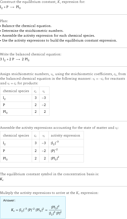 Construct the equilibrium constant, K, expression for: I_2 + P ⟶ PI_3 Plan: • Balance the chemical equation. • Determine the stoichiometric numbers. • Assemble the activity expression for each chemical species. • Use the activity expressions to build the equilibrium constant expression. Write the balanced chemical equation: 3 I_2 + 2 P ⟶ 2 PI_3 Assign stoichiometric numbers, ν_i, using the stoichiometric coefficients, c_i, from the balanced chemical equation in the following manner: ν_i = -c_i for reactants and ν_i = c_i for products: chemical species | c_i | ν_i I_2 | 3 | -3 P | 2 | -2 PI_3 | 2 | 2 Assemble the activity expressions accounting for the state of matter and ν_i: chemical species | c_i | ν_i | activity expression I_2 | 3 | -3 | ([I2])^(-3) P | 2 | -2 | ([P])^(-2) PI_3 | 2 | 2 | ([PI3])^2 The equilibrium constant symbol in the concentration basis is: K_c Mulitply the activity expressions to arrive at the K_c expression: Answer: |   | K_c = ([I2])^(-3) ([P])^(-2) ([PI3])^2 = ([PI3])^2/(([I2])^3 ([P])^2)