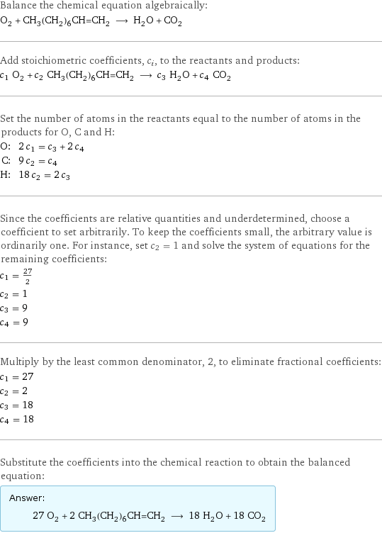 Balance the chemical equation algebraically: O_2 + CH_3(CH_2)_6CH=CH_2 ⟶ H_2O + CO_2 Add stoichiometric coefficients, c_i, to the reactants and products: c_1 O_2 + c_2 CH_3(CH_2)_6CH=CH_2 ⟶ c_3 H_2O + c_4 CO_2 Set the number of atoms in the reactants equal to the number of atoms in the products for O, C and H: O: | 2 c_1 = c_3 + 2 c_4 C: | 9 c_2 = c_4 H: | 18 c_2 = 2 c_3 Since the coefficients are relative quantities and underdetermined, choose a coefficient to set arbitrarily. To keep the coefficients small, the arbitrary value is ordinarily one. For instance, set c_2 = 1 and solve the system of equations for the remaining coefficients: c_1 = 27/2 c_2 = 1 c_3 = 9 c_4 = 9 Multiply by the least common denominator, 2, to eliminate fractional coefficients: c_1 = 27 c_2 = 2 c_3 = 18 c_4 = 18 Substitute the coefficients into the chemical reaction to obtain the balanced equation: Answer: |   | 27 O_2 + 2 CH_3(CH_2)_6CH=CH_2 ⟶ 18 H_2O + 18 CO_2