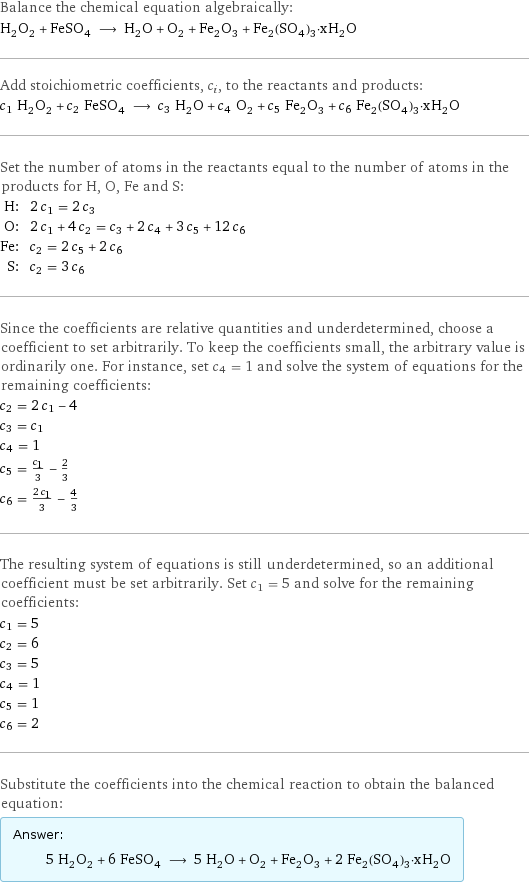 Balance the chemical equation algebraically: H_2O_2 + FeSO_4 ⟶ H_2O + O_2 + Fe_2O_3 + Fe_2(SO_4)_3·xH_2O Add stoichiometric coefficients, c_i, to the reactants and products: c_1 H_2O_2 + c_2 FeSO_4 ⟶ c_3 H_2O + c_4 O_2 + c_5 Fe_2O_3 + c_6 Fe_2(SO_4)_3·xH_2O Set the number of atoms in the reactants equal to the number of atoms in the products for H, O, Fe and S: H: | 2 c_1 = 2 c_3 O: | 2 c_1 + 4 c_2 = c_3 + 2 c_4 + 3 c_5 + 12 c_6 Fe: | c_2 = 2 c_5 + 2 c_6 S: | c_2 = 3 c_6 Since the coefficients are relative quantities and underdetermined, choose a coefficient to set arbitrarily. To keep the coefficients small, the arbitrary value is ordinarily one. For instance, set c_4 = 1 and solve the system of equations for the remaining coefficients: c_2 = 2 c_1 - 4 c_3 = c_1 c_4 = 1 c_5 = c_1/3 - 2/3 c_6 = (2 c_1)/3 - 4/3 The resulting system of equations is still underdetermined, so an additional coefficient must be set arbitrarily. Set c_1 = 5 and solve for the remaining coefficients: c_1 = 5 c_2 = 6 c_3 = 5 c_4 = 1 c_5 = 1 c_6 = 2 Substitute the coefficients into the chemical reaction to obtain the balanced equation: Answer: |   | 5 H_2O_2 + 6 FeSO_4 ⟶ 5 H_2O + O_2 + Fe_2O_3 + 2 Fe_2(SO_4)_3·xH_2O