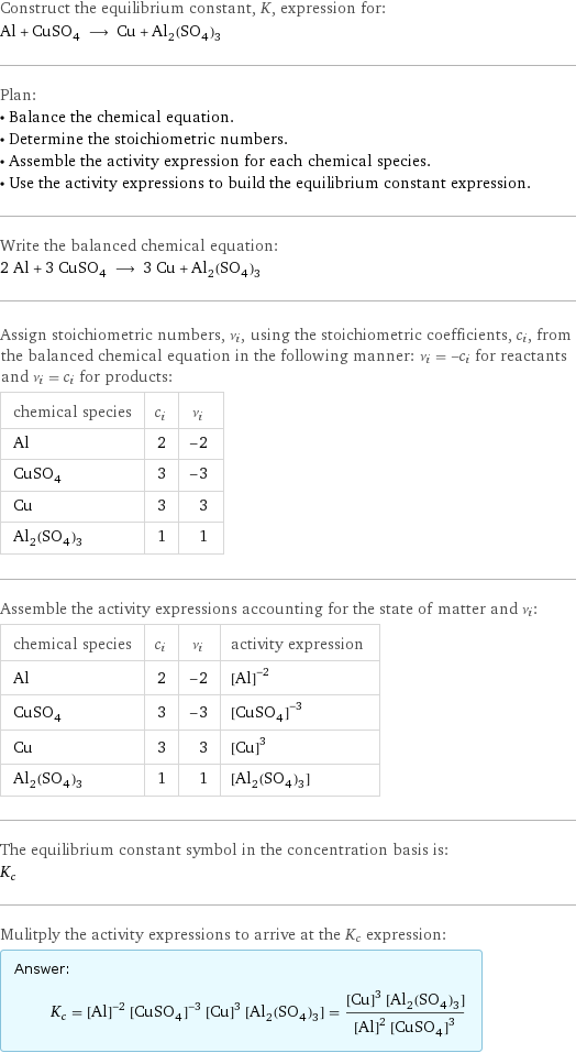 Construct the equilibrium constant, K, expression for: Al + CuSO_4 ⟶ Cu + Al_2(SO_4)_3 Plan: • Balance the chemical equation. • Determine the stoichiometric numbers. • Assemble the activity expression for each chemical species. • Use the activity expressions to build the equilibrium constant expression. Write the balanced chemical equation: 2 Al + 3 CuSO_4 ⟶ 3 Cu + Al_2(SO_4)_3 Assign stoichiometric numbers, ν_i, using the stoichiometric coefficients, c_i, from the balanced chemical equation in the following manner: ν_i = -c_i for reactants and ν_i = c_i for products: chemical species | c_i | ν_i Al | 2 | -2 CuSO_4 | 3 | -3 Cu | 3 | 3 Al_2(SO_4)_3 | 1 | 1 Assemble the activity expressions accounting for the state of matter and ν_i: chemical species | c_i | ν_i | activity expression Al | 2 | -2 | ([Al])^(-2) CuSO_4 | 3 | -3 | ([CuSO4])^(-3) Cu | 3 | 3 | ([Cu])^3 Al_2(SO_4)_3 | 1 | 1 | [Al2(SO4)3] The equilibrium constant symbol in the concentration basis is: K_c Mulitply the activity expressions to arrive at the K_c expression: Answer: |   | K_c = ([Al])^(-2) ([CuSO4])^(-3) ([Cu])^3 [Al2(SO4)3] = (([Cu])^3 [Al2(SO4)3])/(([Al])^2 ([CuSO4])^3)