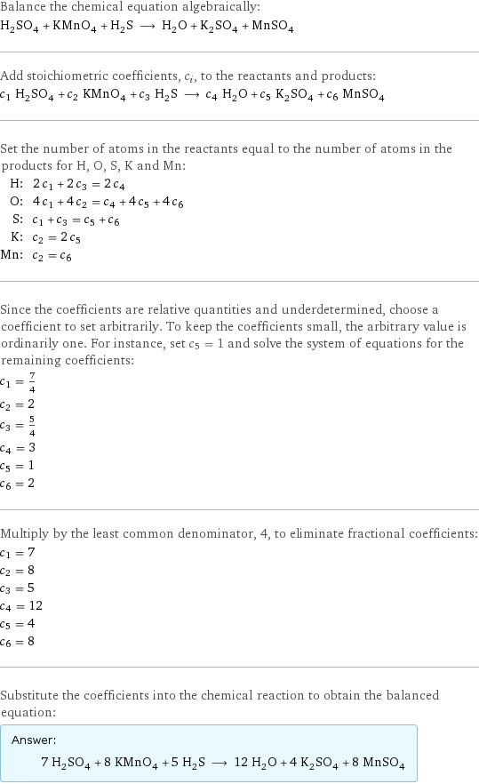 Balance the chemical equation algebraically: H_2SO_4 + KMnO_4 + H_2S ⟶ H_2O + K_2SO_4 + MnSO_4 Add stoichiometric coefficients, c_i, to the reactants and products: c_1 H_2SO_4 + c_2 KMnO_4 + c_3 H_2S ⟶ c_4 H_2O + c_5 K_2SO_4 + c_6 MnSO_4 Set the number of atoms in the reactants equal to the number of atoms in the products for H, O, S, K and Mn: H: | 2 c_1 + 2 c_3 = 2 c_4 O: | 4 c_1 + 4 c_2 = c_4 + 4 c_5 + 4 c_6 S: | c_1 + c_3 = c_5 + c_6 K: | c_2 = 2 c_5 Mn: | c_2 = c_6 Since the coefficients are relative quantities and underdetermined, choose a coefficient to set arbitrarily. To keep the coefficients small, the arbitrary value is ordinarily one. For instance, set c_5 = 1 and solve the system of equations for the remaining coefficients: c_1 = 7/4 c_2 = 2 c_3 = 5/4 c_4 = 3 c_5 = 1 c_6 = 2 Multiply by the least common denominator, 4, to eliminate fractional coefficients: c_1 = 7 c_2 = 8 c_3 = 5 c_4 = 12 c_5 = 4 c_6 = 8 Substitute the coefficients into the chemical reaction to obtain the balanced equation: Answer: |   | 7 H_2SO_4 + 8 KMnO_4 + 5 H_2S ⟶ 12 H_2O + 4 K_2SO_4 + 8 MnSO_4