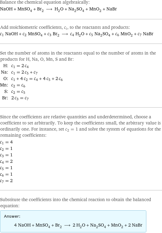 Balance the chemical equation algebraically: NaOH + MnSO_4 + Br_2 ⟶ H_2O + Na_2SO_4 + MnO_2 + NaBr Add stoichiometric coefficients, c_i, to the reactants and products: c_1 NaOH + c_2 MnSO_4 + c_3 Br_2 ⟶ c_4 H_2O + c_5 Na_2SO_4 + c_6 MnO_2 + c_7 NaBr Set the number of atoms in the reactants equal to the number of atoms in the products for H, Na, O, Mn, S and Br: H: | c_1 = 2 c_4 Na: | c_1 = 2 c_5 + c_7 O: | c_1 + 4 c_2 = c_4 + 4 c_5 + 2 c_6 Mn: | c_2 = c_6 S: | c_2 = c_5 Br: | 2 c_3 = c_7 Since the coefficients are relative quantities and underdetermined, choose a coefficient to set arbitrarily. To keep the coefficients small, the arbitrary value is ordinarily one. For instance, set c_2 = 1 and solve the system of equations for the remaining coefficients: c_1 = 4 c_2 = 1 c_3 = 1 c_4 = 2 c_5 = 1 c_6 = 1 c_7 = 2 Substitute the coefficients into the chemical reaction to obtain the balanced equation: Answer: |   | 4 NaOH + MnSO_4 + Br_2 ⟶ 2 H_2O + Na_2SO_4 + MnO_2 + 2 NaBr