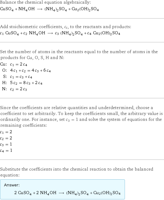 Balance the chemical equation algebraically: CuSO_4 + NH_4OH ⟶ (NH_4)_2SO_4 + Cu2(OH)2SO4 Add stoichiometric coefficients, c_i, to the reactants and products: c_1 CuSO_4 + c_2 NH_4OH ⟶ c_3 (NH_4)_2SO_4 + c_4 Cu2(OH)2SO4 Set the number of atoms in the reactants equal to the number of atoms in the products for Cu, O, S, H and N: Cu: | c_1 = 2 c_4 O: | 4 c_1 + c_2 = 4 c_3 + 6 c_4 S: | c_1 = c_3 + c_4 H: | 5 c_2 = 8 c_3 + 2 c_4 N: | c_2 = 2 c_3 Since the coefficients are relative quantities and underdetermined, choose a coefficient to set arbitrarily. To keep the coefficients small, the arbitrary value is ordinarily one. For instance, set c_3 = 1 and solve the system of equations for the remaining coefficients: c_1 = 2 c_2 = 2 c_3 = 1 c_4 = 1 Substitute the coefficients into the chemical reaction to obtain the balanced equation: Answer: |   | 2 CuSO_4 + 2 NH_4OH ⟶ (NH_4)_2SO_4 + Cu2(OH)2SO4