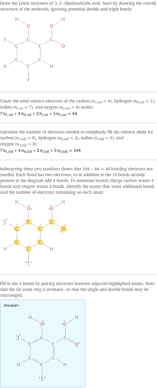 Draw the Lewis structure of 3, 5-diiodosalicylic acid. Start by drawing the overall structure of the molecule, ignoring potential double and triple bonds:  Count the total valence electrons of the carbon (n_C, val = 4), hydrogen (n_H, val = 1), iodine (n_I, val = 7), and oxygen (n_O, val = 6) atoms: 7 n_C, val + 4 n_H, val + 2 n_I, val + 3 n_O, val = 64 Calculate the number of electrons needed to completely fill the valence shells for carbon (n_C, full = 8), hydrogen (n_H, full = 2), iodine (n_I, full = 8), and oxygen (n_O, full = 8): 7 n_C, full + 4 n_H, full + 2 n_I, full + 3 n_O, full = 104 Subtracting these two numbers shows that 104 - 64 = 40 bonding electrons are needed. Each bond has two electrons, so in addition to the 16 bonds already present in the diagram add 4 bonds. To minimize formal charge carbon wants 4 bonds and oxygen wants 2 bonds. Identify the atoms that want additional bonds and the number of electrons remaining on each atom:  Fill in the 4 bonds by pairing electrons between adjacent highlighted atoms. Note that the six atom ring is aromatic, so that the single and double bonds may be rearranged: Answer: |   | 