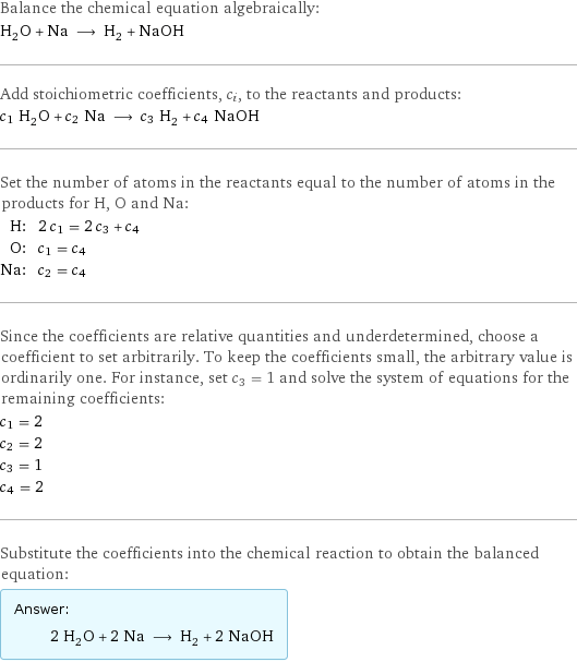 Balance the chemical equation algebraically: H_2O + Na ⟶ H_2 + NaOH Add stoichiometric coefficients, c_i, to the reactants and products: c_1 H_2O + c_2 Na ⟶ c_3 H_2 + c_4 NaOH Set the number of atoms in the reactants equal to the number of atoms in the products for H, O and Na: H: | 2 c_1 = 2 c_3 + c_4 O: | c_1 = c_4 Na: | c_2 = c_4 Since the coefficients are relative quantities and underdetermined, choose a coefficient to set arbitrarily. To keep the coefficients small, the arbitrary value is ordinarily one. For instance, set c_3 = 1 and solve the system of equations for the remaining coefficients: c_1 = 2 c_2 = 2 c_3 = 1 c_4 = 2 Substitute the coefficients into the chemical reaction to obtain the balanced equation: Answer: |   | 2 H_2O + 2 Na ⟶ H_2 + 2 NaOH