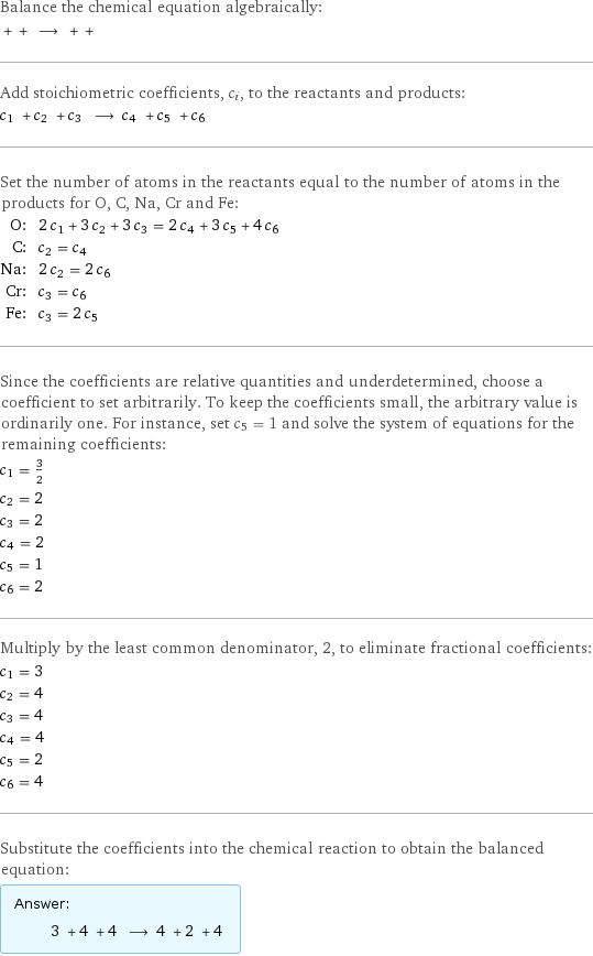 Balance the chemical equation algebraically:  + + ⟶ + +  Add stoichiometric coefficients, c_i, to the reactants and products: c_1 + c_2 + c_3 ⟶ c_4 + c_5 + c_6  Set the number of atoms in the reactants equal to the number of atoms in the products for O, C, Na, Cr and Fe: O: | 2 c_1 + 3 c_2 + 3 c_3 = 2 c_4 + 3 c_5 + 4 c_6 C: | c_2 = c_4 Na: | 2 c_2 = 2 c_6 Cr: | c_3 = c_6 Fe: | c_3 = 2 c_5 Since the coefficients are relative quantities and underdetermined, choose a coefficient to set arbitrarily. To keep the coefficients small, the arbitrary value is ordinarily one. For instance, set c_5 = 1 and solve the system of equations for the remaining coefficients: c_1 = 3/2 c_2 = 2 c_3 = 2 c_4 = 2 c_5 = 1 c_6 = 2 Multiply by the least common denominator, 2, to eliminate fractional coefficients: c_1 = 3 c_2 = 4 c_3 = 4 c_4 = 4 c_5 = 2 c_6 = 4 Substitute the coefficients into the chemical reaction to obtain the balanced equation: Answer: |   | 3 + 4 + 4 ⟶ 4 + 2 + 4 