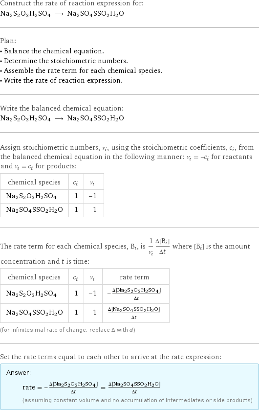 Construct the rate of reaction expression for: Na2S2O3H2SO4 ⟶ Na2SO4SSO2H2O Plan: • Balance the chemical equation. • Determine the stoichiometric numbers. • Assemble the rate term for each chemical species. • Write the rate of reaction expression. Write the balanced chemical equation: Na2S2O3H2SO4 ⟶ Na2SO4SSO2H2O Assign stoichiometric numbers, ν_i, using the stoichiometric coefficients, c_i, from the balanced chemical equation in the following manner: ν_i = -c_i for reactants and ν_i = c_i for products: chemical species | c_i | ν_i Na2S2O3H2SO4 | 1 | -1 Na2SO4SSO2H2O | 1 | 1 The rate term for each chemical species, B_i, is 1/ν_i(Δ[B_i])/(Δt) where [B_i] is the amount concentration and t is time: chemical species | c_i | ν_i | rate term Na2S2O3H2SO4 | 1 | -1 | -(Δ[Na2S2O3H2SO4])/(Δt) Na2SO4SSO2H2O | 1 | 1 | (Δ[Na2SO4SSO2H2O])/(Δt) (for infinitesimal rate of change, replace Δ with d) Set the rate terms equal to each other to arrive at the rate expression: Answer: |   | rate = -(Δ[Na2S2O3H2SO4])/(Δt) = (Δ[Na2SO4SSO2H2O])/(Δt) (assuming constant volume and no accumulation of intermediates or side products)