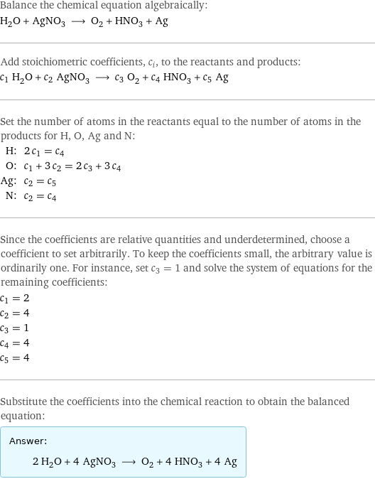 Balance the chemical equation algebraically: H_2O + AgNO_3 ⟶ O_2 + HNO_3 + Ag Add stoichiometric coefficients, c_i, to the reactants and products: c_1 H_2O + c_2 AgNO_3 ⟶ c_3 O_2 + c_4 HNO_3 + c_5 Ag Set the number of atoms in the reactants equal to the number of atoms in the products for H, O, Ag and N: H: | 2 c_1 = c_4 O: | c_1 + 3 c_2 = 2 c_3 + 3 c_4 Ag: | c_2 = c_5 N: | c_2 = c_4 Since the coefficients are relative quantities and underdetermined, choose a coefficient to set arbitrarily. To keep the coefficients small, the arbitrary value is ordinarily one. For instance, set c_3 = 1 and solve the system of equations for the remaining coefficients: c_1 = 2 c_2 = 4 c_3 = 1 c_4 = 4 c_5 = 4 Substitute the coefficients into the chemical reaction to obtain the balanced equation: Answer: |   | 2 H_2O + 4 AgNO_3 ⟶ O_2 + 4 HNO_3 + 4 Ag