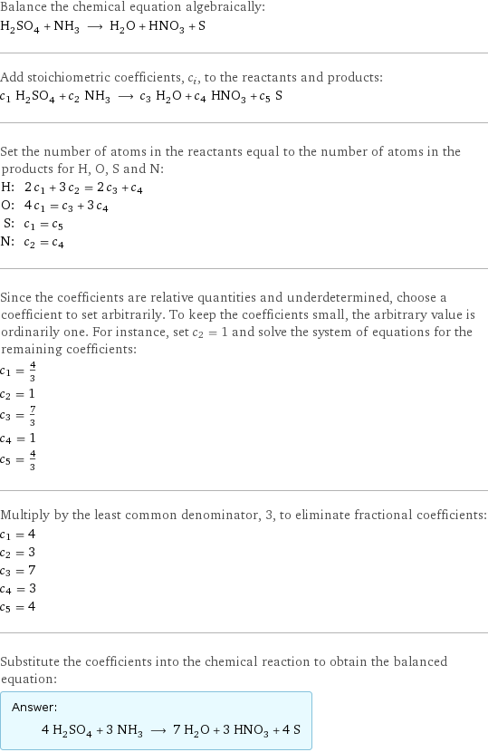 Balance the chemical equation algebraically: H_2SO_4 + NH_3 ⟶ H_2O + HNO_3 + S Add stoichiometric coefficients, c_i, to the reactants and products: c_1 H_2SO_4 + c_2 NH_3 ⟶ c_3 H_2O + c_4 HNO_3 + c_5 S Set the number of atoms in the reactants equal to the number of atoms in the products for H, O, S and N: H: | 2 c_1 + 3 c_2 = 2 c_3 + c_4 O: | 4 c_1 = c_3 + 3 c_4 S: | c_1 = c_5 N: | c_2 = c_4 Since the coefficients are relative quantities and underdetermined, choose a coefficient to set arbitrarily. To keep the coefficients small, the arbitrary value is ordinarily one. For instance, set c_2 = 1 and solve the system of equations for the remaining coefficients: c_1 = 4/3 c_2 = 1 c_3 = 7/3 c_4 = 1 c_5 = 4/3 Multiply by the least common denominator, 3, to eliminate fractional coefficients: c_1 = 4 c_2 = 3 c_3 = 7 c_4 = 3 c_5 = 4 Substitute the coefficients into the chemical reaction to obtain the balanced equation: Answer: |   | 4 H_2SO_4 + 3 NH_3 ⟶ 7 H_2O + 3 HNO_3 + 4 S