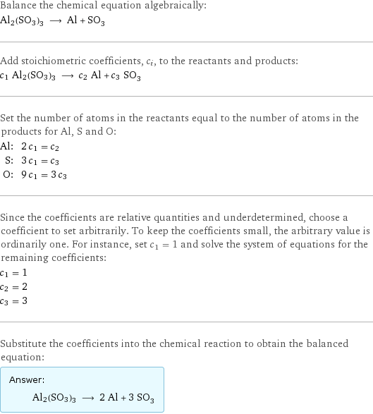 Balance the chemical equation algebraically: Al2(SO3)3 ⟶ Al + SO_3 Add stoichiometric coefficients, c_i, to the reactants and products: c_1 Al2(SO3)3 ⟶ c_2 Al + c_3 SO_3 Set the number of atoms in the reactants equal to the number of atoms in the products for Al, S and O: Al: | 2 c_1 = c_2 S: | 3 c_1 = c_3 O: | 9 c_1 = 3 c_3 Since the coefficients are relative quantities and underdetermined, choose a coefficient to set arbitrarily. To keep the coefficients small, the arbitrary value is ordinarily one. For instance, set c_1 = 1 and solve the system of equations for the remaining coefficients: c_1 = 1 c_2 = 2 c_3 = 3 Substitute the coefficients into the chemical reaction to obtain the balanced equation: Answer: |   | Al2(SO3)3 ⟶ 2 Al + 3 SO_3