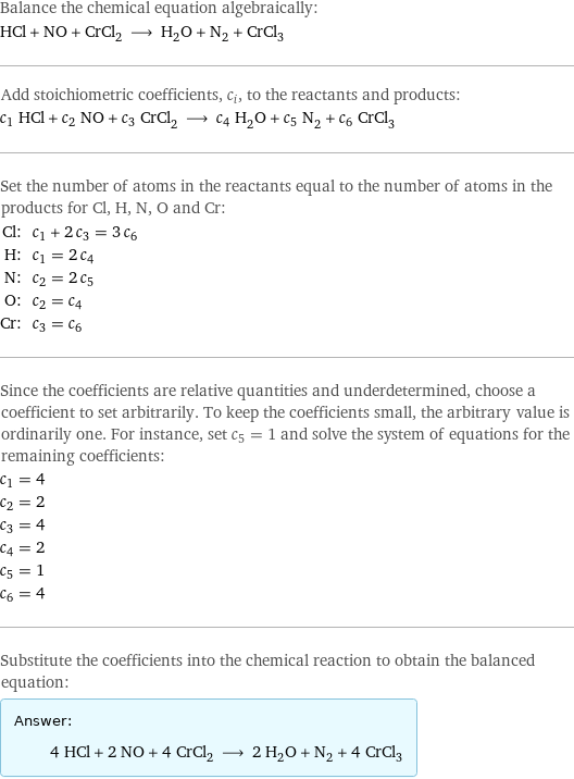 Balance the chemical equation algebraically: HCl + NO + CrCl_2 ⟶ H_2O + N_2 + CrCl_3 Add stoichiometric coefficients, c_i, to the reactants and products: c_1 HCl + c_2 NO + c_3 CrCl_2 ⟶ c_4 H_2O + c_5 N_2 + c_6 CrCl_3 Set the number of atoms in the reactants equal to the number of atoms in the products for Cl, H, N, O and Cr: Cl: | c_1 + 2 c_3 = 3 c_6 H: | c_1 = 2 c_4 N: | c_2 = 2 c_5 O: | c_2 = c_4 Cr: | c_3 = c_6 Since the coefficients are relative quantities and underdetermined, choose a coefficient to set arbitrarily. To keep the coefficients small, the arbitrary value is ordinarily one. For instance, set c_5 = 1 and solve the system of equations for the remaining coefficients: c_1 = 4 c_2 = 2 c_3 = 4 c_4 = 2 c_5 = 1 c_6 = 4 Substitute the coefficients into the chemical reaction to obtain the balanced equation: Answer: |   | 4 HCl + 2 NO + 4 CrCl_2 ⟶ 2 H_2O + N_2 + 4 CrCl_3