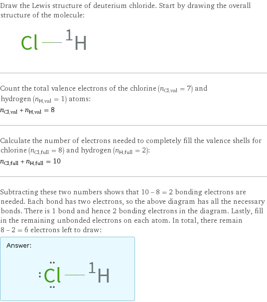 Draw the Lewis structure of deuterium chloride. Start by drawing the overall structure of the molecule:  Count the total valence electrons of the chlorine (n_Cl, val = 7) and hydrogen (n_H, val = 1) atoms: n_Cl, val + n_H, val = 8 Calculate the number of electrons needed to completely fill the valence shells for chlorine (n_Cl, full = 8) and hydrogen (n_H, full = 2): n_Cl, full + n_H, full = 10 Subtracting these two numbers shows that 10 - 8 = 2 bonding electrons are needed. Each bond has two electrons, so the above diagram has all the necessary bonds. There is 1 bond and hence 2 bonding electrons in the diagram. Lastly, fill in the remaining unbonded electrons on each atom. In total, there remain 8 - 2 = 6 electrons left to draw: Answer: |   | 