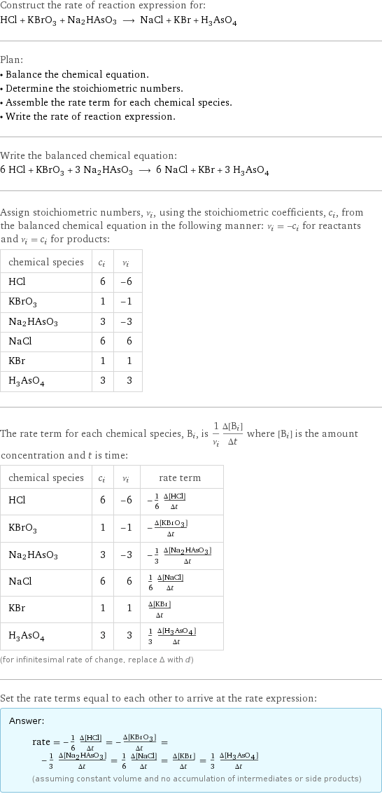 Construct the rate of reaction expression for: HCl + KBrO_3 + Na2HAsO3 ⟶ NaCl + KBr + H_3AsO_4 Plan: • Balance the chemical equation. • Determine the stoichiometric numbers. • Assemble the rate term for each chemical species. • Write the rate of reaction expression. Write the balanced chemical equation: 6 HCl + KBrO_3 + 3 Na2HAsO3 ⟶ 6 NaCl + KBr + 3 H_3AsO_4 Assign stoichiometric numbers, ν_i, using the stoichiometric coefficients, c_i, from the balanced chemical equation in the following manner: ν_i = -c_i for reactants and ν_i = c_i for products: chemical species | c_i | ν_i HCl | 6 | -6 KBrO_3 | 1 | -1 Na2HAsO3 | 3 | -3 NaCl | 6 | 6 KBr | 1 | 1 H_3AsO_4 | 3 | 3 The rate term for each chemical species, B_i, is 1/ν_i(Δ[B_i])/(Δt) where [B_i] is the amount concentration and t is time: chemical species | c_i | ν_i | rate term HCl | 6 | -6 | -1/6 (Δ[HCl])/(Δt) KBrO_3 | 1 | -1 | -(Δ[KBrO3])/(Δt) Na2HAsO3 | 3 | -3 | -1/3 (Δ[Na2HAsO3])/(Δt) NaCl | 6 | 6 | 1/6 (Δ[NaCl])/(Δt) KBr | 1 | 1 | (Δ[KBr])/(Δt) H_3AsO_4 | 3 | 3 | 1/3 (Δ[H3AsO4])/(Δt) (for infinitesimal rate of change, replace Δ with d) Set the rate terms equal to each other to arrive at the rate expression: Answer: |   | rate = -1/6 (Δ[HCl])/(Δt) = -(Δ[KBrO3])/(Δt) = -1/3 (Δ[Na2HAsO3])/(Δt) = 1/6 (Δ[NaCl])/(Δt) = (Δ[KBr])/(Δt) = 1/3 (Δ[H3AsO4])/(Δt) (assuming constant volume and no accumulation of intermediates or side products)