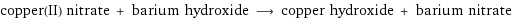 copper(II) nitrate + barium hydroxide ⟶ copper hydroxide + barium nitrate