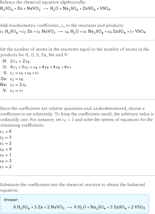 Balance the chemical equation algebraically: H_2SO_4 + Zn + NaVO_3 ⟶ H_2O + Na_2SO_4 + ZnSO_4 + VSO4 Add stoichiometric coefficients, c_i, to the reactants and products: c_1 H_2SO_4 + c_2 Zn + c_3 NaVO_3 ⟶ c_4 H_2O + c_5 Na_2SO_4 + c_6 ZnSO_4 + c_7 VSO4 Set the number of atoms in the reactants equal to the number of atoms in the products for H, O, S, Zn, Na and V: H: | 2 c_1 = 2 c_4 O: | 4 c_1 + 3 c_3 = c_4 + 4 c_5 + 4 c_6 + 4 c_7 S: | c_1 = c_5 + c_6 + c_7 Zn: | c_2 = c_6 Na: | c_3 = 2 c_5 V: | c_3 = c_7 Since the coefficients are relative quantities and underdetermined, choose a coefficient to set arbitrarily. To keep the coefficients small, the arbitrary value is ordinarily one. For instance, set c_5 = 1 and solve the system of equations for the remaining coefficients: c_1 = 6 c_2 = 3 c_3 = 2 c_4 = 6 c_5 = 1 c_6 = 3 c_7 = 2 Substitute the coefficients into the chemical reaction to obtain the balanced equation: Answer: |   | 6 H_2SO_4 + 3 Zn + 2 NaVO_3 ⟶ 6 H_2O + Na_2SO_4 + 3 ZnSO_4 + 2 VSO4